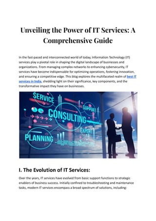 Unveiling the Power of IT Services: A
Comprehensive Guide
In the fast-paced and interconnected world of today, Information Technology (IT)
services play a pivotal role in shaping the digital landscape of businesses and
organizations. From managing complex networks to enhancing cybersecurity, IT
services have become indispensable for optimizing operations, fostering innovation,
and ensuring a competitive edge. This blog explores the multifaceted realm of best IT
services in India, shedding light on their significance, key components, and the
transformative impact they have on businesses.
I. The Evolution of IT Services:
Over the years, IT services have evolved from basic support functions to strategic
enablers of business success. Initially confined to troubleshooting and maintenance
tasks, modern IT services encompass a broad spectrum of solutions, including:
 