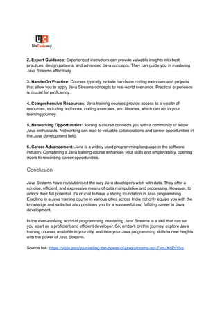 2. Expert Guidance: Experienced instructors can provide valuable insights into best
practices, design patterns, and advanced Java concepts. They can guide you in mastering
Java Streams effectively.
3. Hands-On Practice: Courses typically include hands-on coding exercises and projects
that allow you to apply Java Streams concepts to real-world scenarios. Practical experience
is crucial for proficiency.
4. Comprehensive Resources: Java training courses provide access to a wealth of
resources, including textbooks, coding exercises, and libraries, which can aid in your
learning journey.
5. Networking Opportunities: Joining a course connects you with a community of fellow
Java enthusiasts. Networking can lead to valuable collaborations and career opportunities in
the Java development field.
6. Career Advancement: Java is a widely used programming language in the software
industry. Completing a Java training course enhances your skills and employability, opening
doors to rewarding career opportunities.
Conclusion
Java Streams have revolutionised the way Java developers work with data. They offer a
concise, efficient, and expressive means of data manipulation and processing. However, to
unlock their full potential, it's crucial to have a strong foundation in Java programming.
Enrolling in a Java training course in various cities across India not only equips you with the
knowledge and skills but also positions you for a successful and fulfilling career in Java
development.
In the ever-evolving world of programming, mastering Java Streams is a skill that can set
you apart as a proficient and efficient developer. So, embark on this journey, explore Java
training courses available in your city, and take your Java programming skills to new heights
with the power of Java Streams.
Source link: https://viblo.asia/p/unveiling-the-power-of-java-streams-api-7ymJXnPqVkq
 