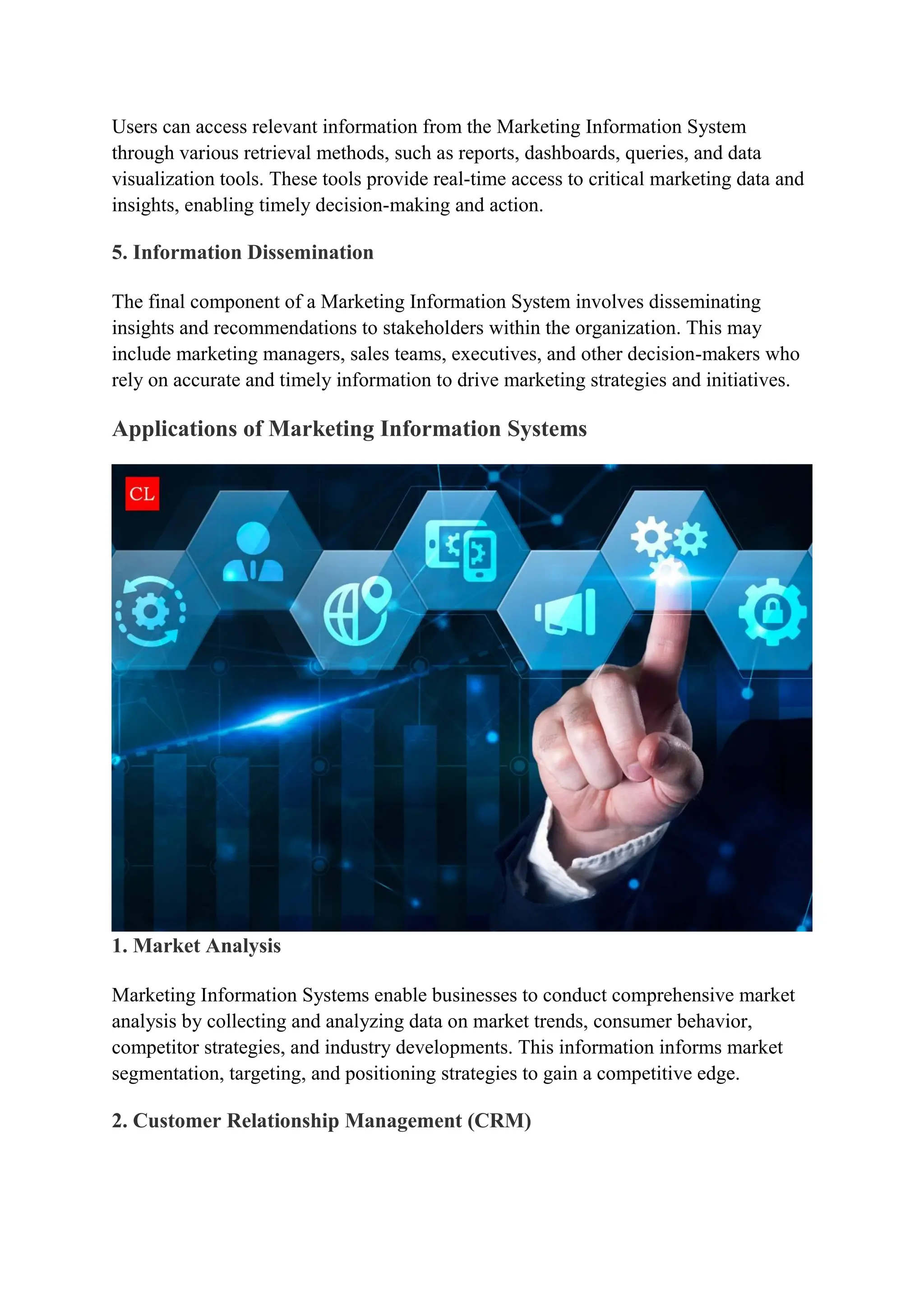 Users can access relevant information from the Marketing Information System
through various retrieval methods, such as reports, dashboards, queries, and data
visualization tools. These tools provide real-time access to critical marketing data and
insights, enabling timely decision-making and action.
5. Information Dissemination
The final component of a Marketing Information System involves disseminating
insights and recommendations to stakeholders within the organization. This may
include marketing managers, sales teams, executives, and other decision-makers who
rely on accurate and timely information to drive marketing strategies and initiatives.
Applications of Marketing Information Systems
1. Market Analysis
Marketing Information Systems enable businesses to conduct comprehensive market
analysis by collecting and analyzing data on market trends, consumer behavior,
competitor strategies, and industry developments. This information informs market
segmentation, targeting, and positioning strategies to gain a competitive edge.
2. Customer Relationship Management (CRM)
 