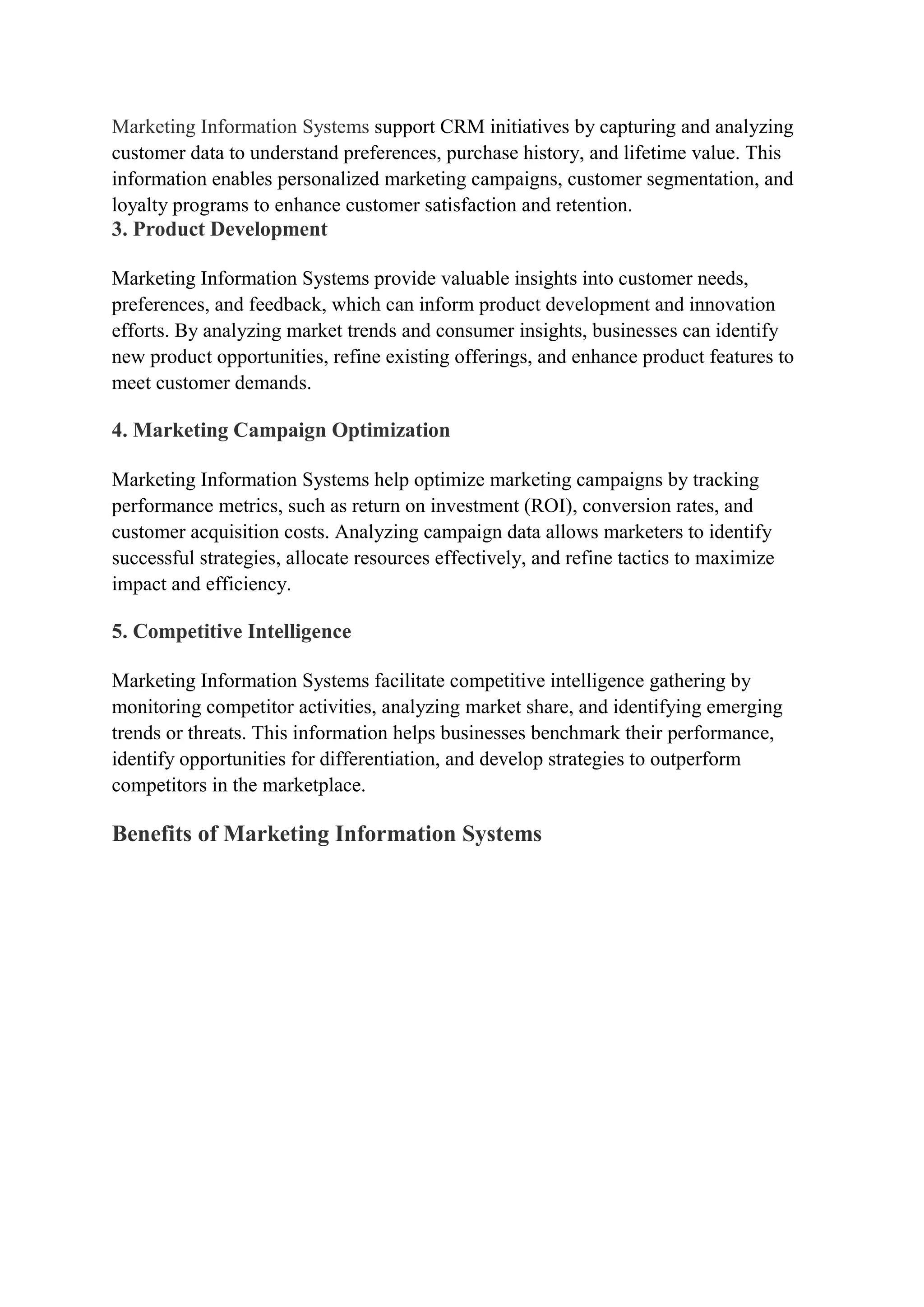 Marketing Information Systems support CRM initiatives by capturing and analyzing
customer data to understand preferences, purchase history, and lifetime value. This
information enables personalized marketing campaigns, customer segmentation, and
loyalty programs to enhance customer satisfaction and retention.
3. Product Development
Marketing Information Systems provide valuable insights into customer needs,
preferences, and feedback, which can inform product development and innovation
efforts. By analyzing market trends and consumer insights, businesses can identify
new product opportunities, refine existing offerings, and enhance product features to
meet customer demands.
4. Marketing Campaign Optimization
Marketing Information Systems help optimize marketing campaigns by tracking
performance metrics, such as return on investment (ROI), conversion rates, and
customer acquisition costs. Analyzing campaign data allows marketers to identify
successful strategies, allocate resources effectively, and refine tactics to maximize
impact and efficiency.
5. Competitive Intelligence
Marketing Information Systems facilitate competitive intelligence gathering by
monitoring competitor activities, analyzing market share, and identifying emerging
trends or threats. This information helps businesses benchmark their performance,
identify opportunities for differentiation, and develop strategies to outperform
competitors in the marketplace.
Benefits of Marketing Information Systems
 