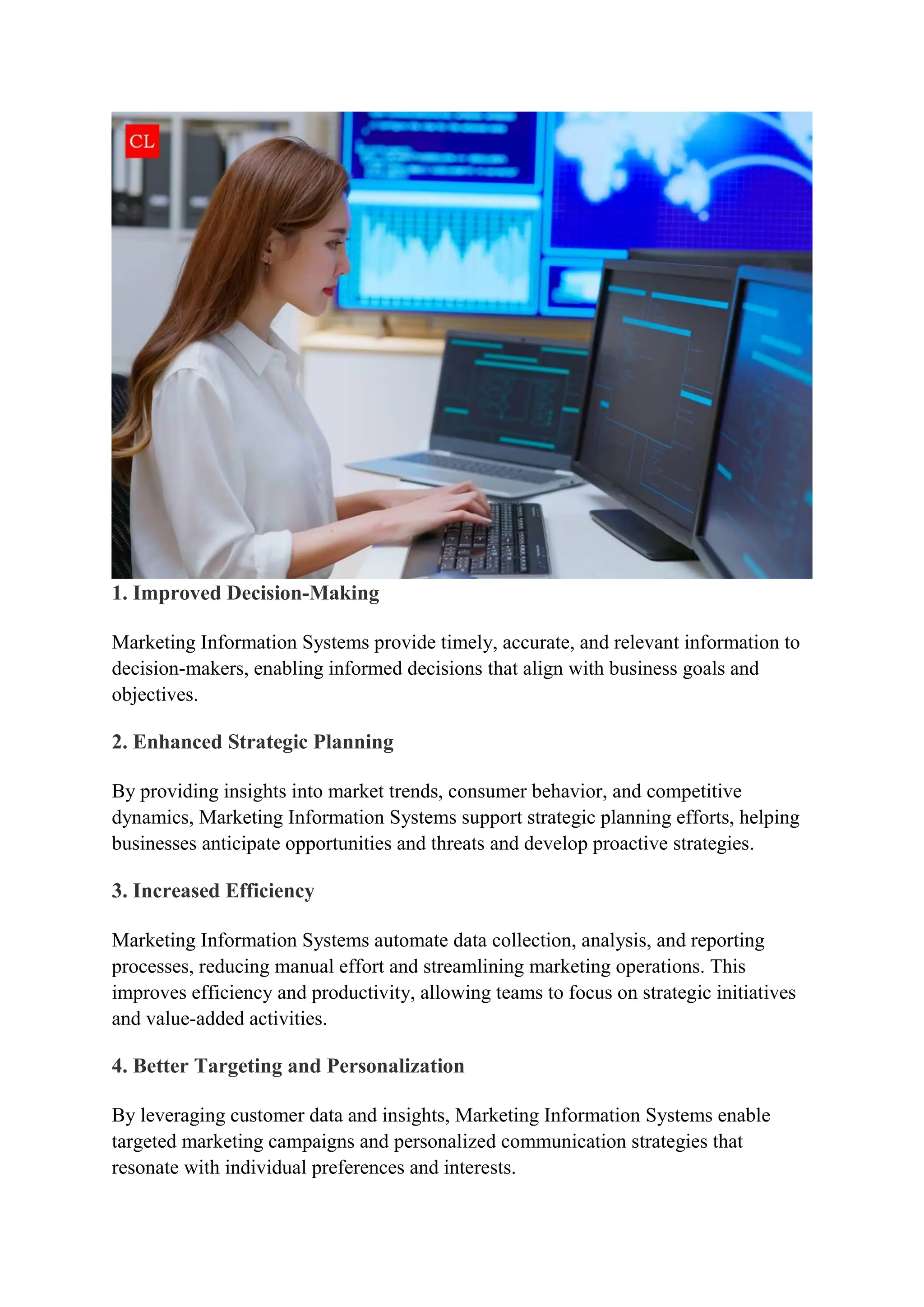 1. Improved Decision-Making
Marketing Information Systems provide timely, accurate, and relevant information to
decision-makers, enabling informed decisions that align with business goals and
objectives.
2. Enhanced Strategic Planning
By providing insights into market trends, consumer behavior, and competitive
dynamics, Marketing Information Systems support strategic planning efforts, helping
businesses anticipate opportunities and threats and develop proactive strategies.
3. Increased Efficiency
Marketing Information Systems automate data collection, analysis, and reporting
processes, reducing manual effort and streamlining marketing operations. This
improves efficiency and productivity, allowing teams to focus on strategic initiatives
and value-added activities.
4. Better Targeting and Personalization
By leveraging customer data and insights, Marketing Information Systems enable
targeted marketing campaigns and personalized communication strategies that
resonate with individual preferences and interests.
 