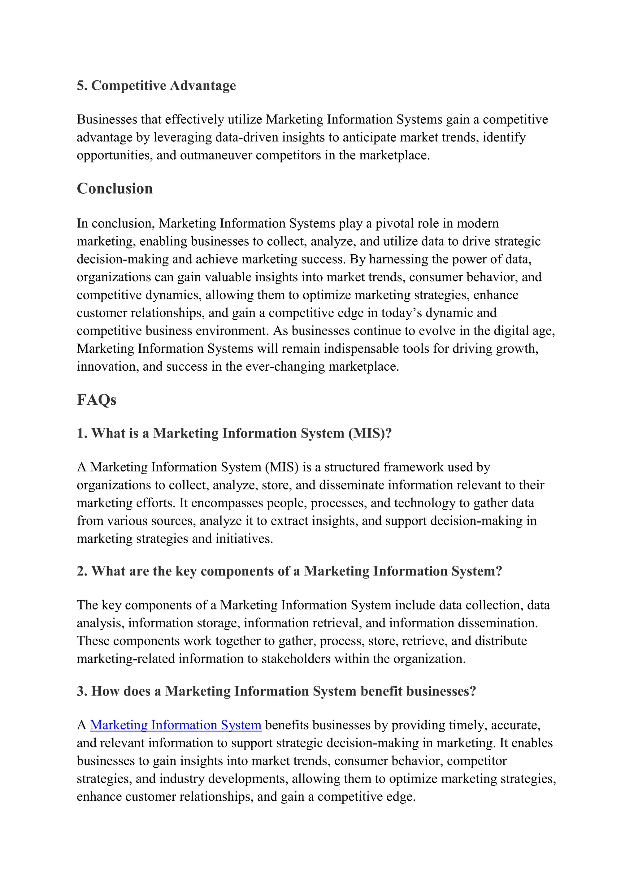 5. Competitive Advantage
Businesses that effectively utilize Marketing Information Systems gain a competitive
advantage by leveraging data-driven insights to anticipate market trends, identify
opportunities, and outmaneuver competitors in the marketplace.
Conclusion
In conclusion, Marketing Information Systems play a pivotal role in modern
marketing, enabling businesses to collect, analyze, and utilize data to drive strategic
decision-making and achieve marketing success. By harnessing the power of data,
organizations can gain valuable insights into market trends, consumer behavior, and
competitive dynamics, allowing them to optimize marketing strategies, enhance
customer relationships, and gain a competitive edge in today’s dynamic and
competitive business environment. As businesses continue to evolve in the digital age,
Marketing Information Systems will remain indispensable tools for driving growth,
innovation, and success in the ever-changing marketplace.
FAQs
1. What is a Marketing Information System (MIS)?
A Marketing Information System (MIS) is a structured framework used by
organizations to collect, analyze, store, and disseminate information relevant to their
marketing efforts. It encompasses people, processes, and technology to gather data
from various sources, analyze it to extract insights, and support decision-making in
marketing strategies and initiatives.
2. What are the key components of a Marketing Information System?
The key components of a Marketing Information System include data collection, data
analysis, information storage, information retrieval, and information dissemination.
These components work together to gather, process, store, retrieve, and distribute
marketing-related information to stakeholders within the organization.
3. How does a Marketing Information System benefit businesses?
A Marketing Information System benefits businesses by providing timely, accurate,
and relevant information to support strategic decision-making in marketing. It enables
businesses to gain insights into market trends, consumer behavior, competitor
strategies, and industry developments, allowing them to optimize marketing strategies,
enhance customer relationships, and gain a competitive edge.
 