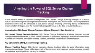 Unveiling the Power of SQL Server Change
Tracking
In the dynamic realm of database management, SQL Server Change Tracking emerges as a robust
feature, revolutionizing the way organizations monitor and capture data modifications. This comprehensive
exploration delves into the intricacies of SQL Server Change Tracking, unraveling its key functionalities,
implementation strategies, and the transformative impact it brings to the data evolution landscape.
Understanding SQL Server Change Tracking: A Game-Changer in Data Monitoring
SQL Server Change Tracking Defined: SQL Server Change Tracking is a feature designed to track
changes made to user tables in a SQL Server database. It provides a lightweight and efficient mechanism
to identify the rows that have been inserted, updated, or deleted since the last synchronization.
Key Components of SQL Server Change Tracking:
Change Tracking Tables: SQL Server maintains change tracking tables to store information about
changes to user tables. These tables keep track of the minimum and maximum version numbers for each
tracked table, enabling efficient tracking of changes.
 