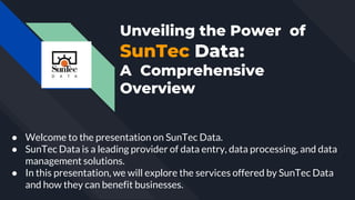 Unveiling the Power of
SunTec Data:
A Comprehensive
Overview
● Welcome to the presentation on SunTec Data.
● SunTec Data is a leading provider of data entry, data processing, and data
management solutions.
● In this presentation, we will explore the services offered by SunTec Data
and how they can benefit businesses.
 