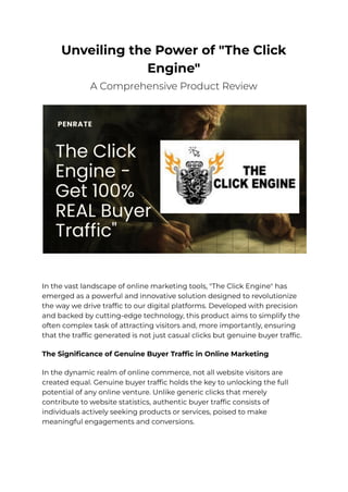 Unveiling the Power of "The Click
Engine"
A Comprehensive Product Review
In the vast landscape of online marketing tools, "The Click Engine" has
emerged as a powerful and innovative solution designed to revolutionize
the way we drive traffic to our digital platforms. Developed with precision
and backed by cutting-edge technology, this product aims to simplify the
often complex task of attracting visitors and, more importantly, ensuring
that the traffic generated is not just casual clicks but genuine buyer traffic.
The Significance of Genuine Buyer Traffic in Online Marketing
In the dynamic realm of online commerce, not all website visitors are
created equal. Genuine buyer traffic holds the key to unlocking the full
potential of any online venture. Unlike generic clicks that merely
contribute to website statistics, authentic buyer traffic consists of
individuals actively seeking products or services, poised to make
meaningful engagements and conversions.
 