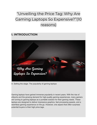 “Unveiling the Price Tag: Why Are
Gaming Laptops So Expensive?”(10
reasons)
I. INTRODUCTION
A. Setting the stage: The popularity of gaming laptops
Gaming laptops have gained immense popularity in recent years. With the rise of
eSports and the growing demand for high-quality gaming experiences, many gamers
are turning to gaming laptops as a portable solution for their gaming needs. These
laptops are designed to deliver impressive graphics, fast processing speeds, and a
seamless gaming experience on the go. However, one aspect that often surprises
potential buyers is their high price tags.
 