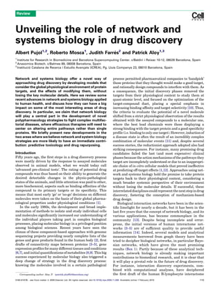 Review



Unveiling the role of network and
systems biology in drug discovery
Albert Pujol1,2, Roberto Mosca1, Judith Farres2 and Patrick Aloy1,3
                                            ´
1
  Institute for Research in Biomedicine and Barcelona Supercomputing Center. c/Baldiri i Reixac 10-12, 08028 Barcelona, Spain
2
  Anaxomics Biotech. c/Balmes 89, 08008 Barcelona, Spain
3
  Institucio Catalana de Recerca i Estudis Avanc
           ´                                   ¸ats (ICREA), Pg. Lluıs Companys 23, 08010 Barcelona, Spain
                                                                    ´


Network and systems biology offer a novel way of                                               process permitted pharmaceutical companies to ‘handpick’
approaching drug discovery by developing models that                                           those proteins that they thought would make a good target,
consider the global physiological environment of protein                                       and rationally design compounds to interfere with them. As
targets, and the effects of modifying them, without                                            a consequence, the initial discovery phases removed the
losing the key molecular details. Here we review some                                          targets from their physiological context to study them at
recent advances in network and systems biology applied                                         quasi-atomic level, and focused on the optimization of the
to human health, and discuss how they can have a big                                           target-compound duet, placing a special emphasis in
impact on some of the most interesting areas of drug                                           increasing binding afﬁnity and target selectivity [10]. Thus,
discovery. In particular, we claim that network biology                                        the criteria to evaluate the potential of a novel molecule
will play a central part in the development of novel                                           shifted from a strict physiological observation of the results
polypharmacology strategies to ﬁght complex multifac-                                          obtained with the assayed compounds to a molecular one,
torial diseases, where efﬁcacious therapies will need to                                       where the best lead chemicals were those displaying a
center on altering entire pathways rather than single                                          strong binding with the target protein and a good speciﬁcity
proteins. We brieﬂy present new developments in the                                            proﬁle (i.e. binding to only one target). However, induction of
two areas where we believe network and system biology                                          a disease state is often the result of an incredibly complex
strategies are more likely to have an immediate contri-                                        combination of molecular events [11] and, despite several
bution: predictive toxicology and drug repurposing.                                            success stories, the reductionist approach adopted also had
                                                                                               striking consequences. For instance, many promising drug
Introduction                                                                                   candidates failed the last (and most expensive) clinical
Fifty years ago, the ﬁrst steps in a drug discovery process                                    phases because the action mechanisms of the pathways they
were mostly driven by the response to assayed molecules                                        target are incompletely understood or due to an inappropri-
observed in animal models, what we would today call                                            ate choice of in-vitro cellular models that proved ineffective
‘advanced pre-clinical tests’. The rating of potential drug                                    at predicting off-target effects [1,12]. Approaches using net-
compounds was thus based on their ability to generate the                                      work and systems biology hold the promise to take protein
desired detectable changes in the physio-pathological                                          targets back to their physiological context, considering a
states of the animals, and little attention was paid to other,                                 much broader systemic perspective of their environment
more biochemical, aspects such as binding afﬁnities of the                                     without losing the molecular details. If successful, these
compound to its primary targets or its speciﬁcity. This                                        interrelated disciplines could represent the next step in drug
means that most early ‘go’ or ‘no-go’ decisions on different                                   discovery, fostering the conception of mechanism-based
molecules were taken on the basis of their global pharma-                                      drug design.
cological properties under physiological conditions [1].                                          Biological interaction networks have been in the scien-
   In the early 1980s, the development and broad imple-                                        tiﬁc limelight for nearly a decade, but it has been in the
mentation of methods to isolate and study individual cells                                     last ﬁve years that the concept of network biology, and its
and molecules signiﬁcantly increased our understanding of                                      various applications, has became commonplace in the
the individual players taking part in complex biological                                       community [13]. Despite being incomplete and error-
processes, placing molecular biology in a privileged position                                  prone, the initial versions of human interactome net-
among biological sciences. Recent years have seen the                                          works [3–5] are of sufﬁcient quality to provide useful
climax of these component-based approaches with genome                                         information [14]. Indeed, several models and analytical
sequencing projects providing nearly complete lists of the                                     measurements borrowed from graph theory have been
genes and gene products found in the human body [2], ﬁrst                                      tried to decipher biological networks, in particular Baye-
drafts of connectivity maps between proteins [3–5], gene                                       sian networks, which have given the most promising
expression proﬁles for many different tissues and conditions                                   results (Box 1). Partly because of these analytical tech-
[6,7], and initial quantiﬁcations of metabolites [8,9]. This big                               niques, network biology is already making important
success experienced by molecular biology also triggered a                                      contributions to biomedical research, and it is clear that
deep change of strategy in the drug discovery process:                                         it will play a pivotal role in the future of drug discovery.
knowing the molecules involved in a certain pathological                                       For instance, interaction discovery experiments, com-
                                                                                               bined with computational analyses, have deciphered
    Corresponding author: Aloy, P. (patrick.aloy@irbbarcelona.org)                             the ﬁrst draft of the human B-lymphocyte interactome
0165-6147/$ – see front matter ß 2009 Elsevier Ltd. All rights reserved. doi:10.1016/j.tips.2009.11.006 Available online 1 February 2010                   115
 
