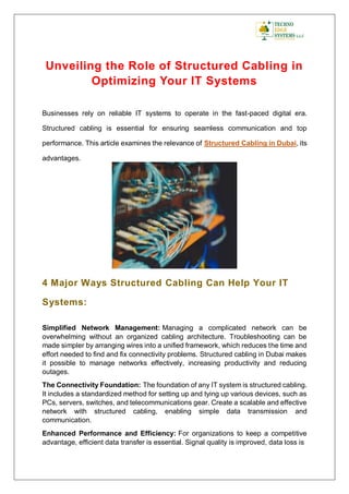 Unveiling the Role of Structured Cabling in
Optimizing Your IT Systems
Businesses rely on reliable IT systems to operate in the fast-paced digital era.
Structured cabling is essential for ensuring seamless communication and top
performance. This article examines the relevance of Structured Cabling in Dubai, its
advantages.
4 Major Ways Structured Cabling Can Help Your IT
Systems:
Simplified Network Management: Managing a complicated network can be
overwhelming without an organized cabling architecture. Troubleshooting can be
made simpler by arranging wires into a unified framework, which reduces the time and
effort needed to find and fix connectivity problems. Structured cabling in Dubai makes
it possible to manage networks effectively, increasing productivity and reducing
outages.
The Connectivity Foundation: The foundation of any IT system is structured cabling.
It includes a standardized method for setting up and tying up various devices, such as
PCs, servers, switches, and telecommunications gear. Create a scalable and effective
network with structured cabling, enabling simple data transmission and
communication.
Enhanced Performance and Efficiency: For organizations to keep a competitive
advantage, efficient data transfer is essential. Signal quality is improved, data loss is
 