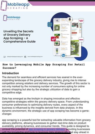 How to Leveraging Mobile App Scraping for Retail
Success?
Mobile apps have become a vital consumer shopping channel in today's post-
pandemic world. With smartphone users spending an average of over 3 hours on their
phones daily, it's clear that mobile apps are increasingly preferred over traditional
eCommerce apps. Recognizing this shift, Mobile App Scraping has introduced an
innovative mobile app scraping solution to complement its successful eCommerce app
scraping technology. This advanced solution is designed to help businesses thrive in
the evolving retail landscape.
Let's dive deeper into the process and technology behind mobile app scraping, which
can be approached in two ways:
How to Leveraging Mobile App Scraping for Retail
Success?
The demand for seamless and efficient services has soared in the ever-
expanding landscape of the grocery delivery industry, giving rise to intense
competition among retailers and delivery services. The growth of this sector is
not only marked by the increasing number of consumers opting for online
grocery shopping but also by the strategic utilization of data to gain a
competitive edge.
Data has emerged as the linchpin in shaping innovative and effective
competitive strategies within the grocery delivery space. From understanding
consumer preferences to optimizing delivery routes, every aspect of the
business is influenced by the insights derived from data analysis. In this
dynamic environment, the strategic use of app scraping has become a game-
changer.
app scraping is a powerful tool for extracting valuable information from grocery
delivery platforms, allowing businesses to gather real-time data on product
availability, pricing dynamics, and consumer trends. This guide is designed to
unravel the potential of app scraping in grocery delivery, providing businesses
with the knowledge and tools to leverage data strategically and stay ahead in
Introduction
 