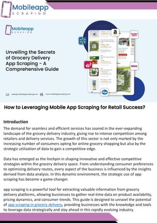 How to Leveraging Mobile App Scraping for Retail Success?
Mobile apps have become a vital consumer shopping channel in today's post-
pandemic world. With smartphone users spending an average of over 3 hours on their
phones daily, it's clear that mobile apps are increasingly preferred over traditional
eCommerce apps. Recognizing this shift, Mobile App Scraping has introduced an
innovative mobile app scraping solution to complement its successful eCommerce app
scraping technology. This advanced solution is designed to help businesses thrive in
the evolving retail landscape.
Let's dive deeper into the process and technology behind mobile app scraping, which
can be approached in two ways:
How to Leveraging Mobile App Scraping for Retail Success?
The demand for seamless and efficient services has soared in the ever-expanding
landscape of the grocery delivery industry, giving rise to intense competition among
retailers and delivery services. The growth of this sector is not only marked by the
increasing number of consumers opting for online grocery shopping but also by the
strategic utilization of data to gain a competitive edge.
Data has emerged as the linchpin in shaping innovative and effective competitive
strategies within the grocery delivery space. From understanding consumer preferences
to optimizing delivery routes, every aspect of the business is influenced by the insights
derived from data analysis. In this dynamic environment, the strategic use of app
scraping has become a game-changer.
app scraping is a powerful tool for extracting valuable information from grocery
delivery platforms, allowing businesses to gather real-time data on product availability,
pricing dynamics, and consumer trends. This guide is designed to unravel the potential
of app scraping in grocery delivery, providing businesses with the knowledge and tools
to leverage data strategically and stay ahead in this rapidly evolving industry.
Introduction
 