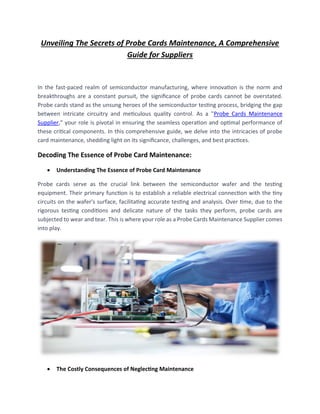 Unveiling The Secrets of Probe Cards Maintenance, A Comprehensive
Guide for Suppliers
In the fast-paced realm of semiconductor manufacturing, where innovation is the norm and
breakthroughs are a constant pursuit, the significance of probe cards cannot be overstated.
Probe cards stand as the unsung heroes of the semiconductor testing process, bridging the gap
between intricate circuitry and meticulous quality control. As a "Probe Cards Maintenance
Supplier," your role is pivotal in ensuring the seamless operation and optimal performance of
these critical components. In this comprehensive guide, we delve into the intricacies of probe
card maintenance, shedding light on its significance, challenges, and best practices.
Decoding The Essence of Probe Card Maintenance:
• Understanding The Essence of Probe Card Maintenance
Probe cards serve as the crucial link between the semiconductor wafer and the testing
equipment. Their primary function is to establish a reliable electrical connection with the tiny
circuits on the wafer's surface, facilitating accurate testing and analysis. Over time, due to the
rigorous testing conditions and delicate nature of the tasks they perform, probe cards are
subjected to wear and tear. This is where your role as a Probe Cards Maintenance Supplier comes
into play.
• The Costly Consequences of Neglecting Maintenance
 