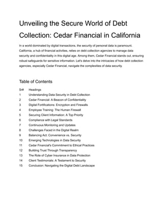 Unveiling the Secure World of Debt
Collection: Cedar Financial in California
In a world dominated by digital transactions, the security of personal data is paramount.
California, a hub of financial activities, relies on debt collection agencies to manage data
security and confidentiality in this digital age. Among them, Cedar Financial stands out, ensuring
robust safeguards for sensitive information. Let's delve into the intricacies of how debt collection
agencies, especially Cedar Financial, navigate the complexities of data security.
Table of Contents
Sr# Headings
1 Understanding Data Security in Debt Collection
2 Cedar Financial: A Beacon of Confidentiality
3 Digital Fortifications: Encryption and Firewalls
4 Employee Training: The Human Firewall
5 Securing Client Information: A Top Priority
6 Compliance with Legal Standards
7 Continuous Monitoring and Updates
8 Challenges Faced in the Digital Realm
9 Balancing Act: Convenience vs. Security
10 Emerging Technologies in Data Security
11 Cedar Financial's Commitment to Ethical Practices
12 Building Trust Through Transparency
13 The Role of Cyber Insurance in Data Protection
14 Client Testimonials: A Testament to Security
15 Conclusion: Navigating the Digital Debt Landscape
 