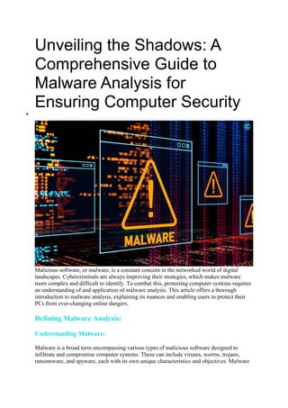 Unveiling the Shadows: A
Comprehensive Guide to
Malware Analysis for
Ensuring Computer Security

Malicious software, or malware, is a constant concern in the networked world of digital
landscapes. Cybercriminals are always improving their strategies, which makes malware
more complex and difficult to identify. To combat this, protecting computer systems requires
an understanding of and application of malware analysis. This article offers a thorough
introduction to malware analysis, explaining its nuances and enabling users to protect their
PCs from ever-changing online dangers.
Defining Malware Analysis:
Understanding Malware:
Malware is a broad term encompassing various types of malicious software designed to
infiltrate and compromise computer systems. These can include viruses, worms, trojans,
ransomware, and spyware, each with its own unique characteristics and objectives. Malware
 