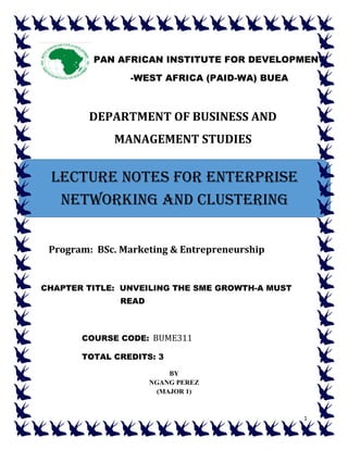 1
DEPARTMENT OF BUSINESS AND
MANAGEMENT STUDIES
Program: BSc. Marketing & Entrepreneurship
CHAPTER TITLE: UNVEILING THE SME GROWTH-A MUST
READ
COURSE CODE: BUME311
TOTAL CREDITS: 3
BY
NGANG PEREZ
(MAJOR 1)
PAN AFRICAN INSTITUTE FOR DEVELOPMENT
-WEST AFRICA (PAID-WA) BUEA
LECTURE NOTES FOR ENTERPRISE
NETWORKING AND CLUSTERING
 