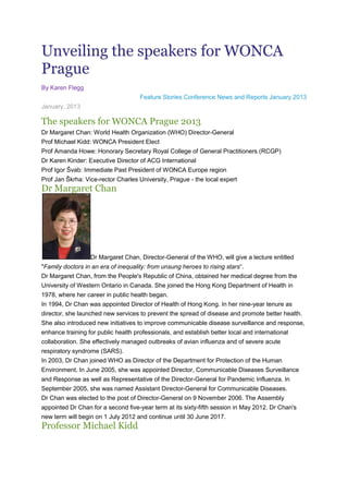 Unveiling the speakers for WONCA
Prague
By Karen Flegg
                                     Feature Stories Conference News and Reports January 2013
January, 2013

The speakers for WONCA Prague 2013
Dr Margaret Chan: World Health Organization (WHO) Director-General
Prof Michael Kidd: WONCA President Elect
Prof Amanda Howe: Honorary Secretary Royal College of General Practitioners (RCGP)
Dr Karen Kinder: Executive Director of ACG International
Prof Igor Švab: Immediate Past President of WONCA Europe region
Prof Jan Škrha: Vice-rector Charles University, Prague - the local expert
Dr Margaret Chan




                  Dr Margaret Chan, Director-General of the WHO, will give a lecture entitled
"Family doctors in an era of inequality: from unsung heroes to rising stars“.
Dr Margaret Chan, from the People's Republic of China, obtained her medical degree from the
University of Western Ontario in Canada. She joined the Hong Kong Department of Health in
1978, where her career in public health began.
In 1994, Dr Chan was appointed Director of Health of Hong Kong. In her nine-year tenure as
director, she launched new services to prevent the spread of disease and promote better health.
She also introduced new initiatives to improve communicable disease surveillance and response,
enhance training for public health professionals, and establish better local and international
collaboration. She effectively managed outbreaks of avian influenza and of severe acute
respiratory syndrome (SARS).
In 2003, Dr Chan joined WHO as Director of the Department for Protection of the Human
Environment. In June 2005, she was appointed Director, Communicable Diseases Surveillance
and Response as well as Representative of the Director-General for Pandemic Influenza. In
September 2005, she was named Assistant Director-General for Communicable Diseases.
Dr Chan was elected to the post of Director-General on 9 November 2006. The Assembly
appointed Dr Chan for a second five-year term at its sixty-fifth session in May 2012. Dr Chan's
new term will begin on 1 July 2012 and continue until 30 June 2017.
Professor Michael Kidd
 