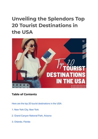 Unveiling the Splendors Top
20 Tourist Destinations in
the USA
Table of Contents
Here are the top 20 tourist destinations in the USA:
1. New York City, New York
2. Grand Canyon National Park, Arizona
3. Orlando, Florida
 