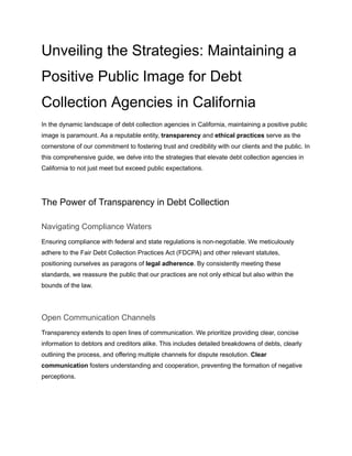 Unveiling the Strategies: Maintaining a
Positive Public Image for Debt
Collection Agencies in California
In the dynamic landscape of debt collection agencies in California, maintaining a positive public
image is paramount. As a reputable entity, transparency and ethical practices serve as the
cornerstone of our commitment to fostering trust and credibility with our clients and the public. In
this comprehensive guide, we delve into the strategies that elevate debt collection agencies in
California to not just meet but exceed public expectations.
The Power of Transparency in Debt Collection
Navigating Compliance Waters
Ensuring compliance with federal and state regulations is non-negotiable. We meticulously
adhere to the Fair Debt Collection Practices Act (FDCPA) and other relevant statutes,
positioning ourselves as paragons of legal adherence. By consistently meeting these
standards, we reassure the public that our practices are not only ethical but also within the
bounds of the law.
Open Communication Channels
Transparency extends to open lines of communication. We prioritize providing clear, concise
information to debtors and creditors alike. This includes detailed breakdowns of debts, clearly
outlining the process, and offering multiple channels for dispute resolution. Clear
communication fosters understanding and cooperation, preventing the formation of negative
perceptions.
 