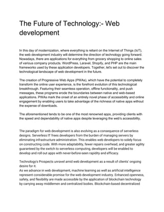 The Future of Technology:- Web
development
In this day of modernization, where everything is reliant on the Internet of Things (IoT),
the web development industry will determine the direction of technology going forward.
Nowadays, there are applications for everything from grocery shopping to online sales
of various company products. WordPress, Laravel, Shopify, and PHP are the main
frameworks used by these application developers. Together, let's set out to discover the
technological landscape of web development in the future.
The creation of Progressive Web Apps (PWAs), which have the potential to completely
transform the online user experience, is the forefront evolution of this technological
breakthrough. Featuring their seamless operation, offline functionality, and push
messages, these programs erode the boundaries between native and web-based
applications. PWAs mark the onset of an entirely novel phase of accessibility and online
engagement by enabling users to take advantage of the richness of native apps without
the expense of downloads.
The aforementioned tends to be one of the most renowned apps, providing clients with
the speed and dependability of native apps despite leveraging the web's accessibility.
The paradigm for web development is also evolving as a consequence of serverless
designs. Serverless IT frees developers from the burden of managing servers by
eliminating infrastructure administration. This enables web developers to solely focus
on constructing code. With more adaptability, fewer repairs overhead, and greater agility
guaranteed by the switch to serverless computing, developers will be enabled to
develop and roll out apps with never-before-seen rapidity and efficacy.
Technology's Prospects unravel amid web development as a result of clients' ongoing
desire for it.
As we advance in web development, machine learning as well as artificial intelligence
represent considerable promise for the web development industry. Enhanced openness,
safety, and flexibility are made accessible by the application of blockchain technology
by carrying away middlemen and centralized bodies. Blockchain-based decentralized
 