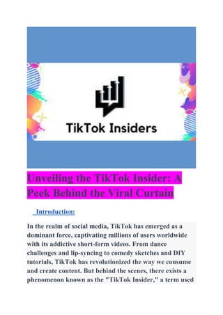 Unveiling the TikTok Insider: A
Peek Behind the Viral Curtain
Introduction:
In the realm of social media, TikTok has emerged as a
dominant force, captivating millions of users worldwide
with its addictive short-form videos. From dance
challenges and lip-syncing to comedy sketches and DIY
tutorials, TikTok has revolutionized the way we consume
and create content. But behind the scenes, there exists a
phenomenon known as the "TikTok Insider," a term used
 