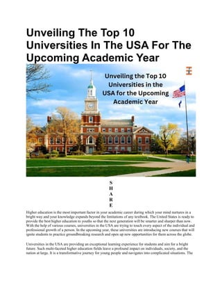 Unveiling The Top 10
Universities In The USA For The
Upcoming Academic Year
S
H
A
R
E
Higher education is the most important factor in your academic career during which your mind nurtures in a
bright way and your knowledge expands beyond the limitations of any textbook. The United States is ready to
provide the best higher education to youths so that the next generation will be smarter and sharper than now.
With the help of various courses, universities in the USA are trying to touch every aspect of the individual and
professional growth of a person. In the upcoming year, these universities are introducing new courses that will
ignite students to practice groundbreaking research and open up new opportunities for them across the globe.
Universities in the USA are providing an exceptional learning experience for students and aim for a bright
future. Such multi-faceted higher education fields leave a profound impact on individuals, society, and the
nation at large. It is a transformative journey for young people and navigates into complicated situations. The
 