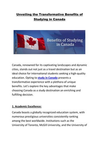 Unveiling the Transformative Benefits of
Studying in Canada
Canada, renowned for its captivating landscapes and dynamic
cities, stands out not just as a travel destination but as an
ideal choice for international students seeking a high-quality
education. Opting to study in Canada presents a
transformative experience with a plethora of unique
benefits. Let's explore the key advantages that make
choosing Canada as a study destination an enriching and
fulfilling decision.
1. Academic Excellence:
Canada boasts a globally recognized education system, with
numerous prestigious universities consistently ranking
among the best worldwide. Institutions such as the
University of Toronto, McGill University, and the University of
 