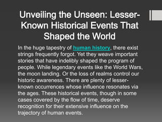 In the huge tapestry of human history, there exist
strings frequently forgot. Yet they weave important
stories that have indelibly shaped the program of
people. While legendary events like the World Wars,
the moon landing. Or the loss of realms control our
historic awareness. There are plenty of lesser-
known occurrences whose influence resonates via
the ages. These historical events, though in some
cases covered by the flow of time, deserve
recognition for their extensive influence on the
trajectory of human events.
 