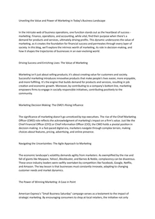 Unveiling the Value and Power of Marketing in Today's Business Landscape
In the intricate web of business operations, one function stands out as the heartbeat of success -
marketing. Finance, operations, and accounting, while vital, find their purpose when there's a
demand for products and services, ultimately driving profits. This dynamic underscores the value of
marketing, as it creates the foundation for financial success and permeates through every layer of
society. In this blog, we'll explore the intrinsic worth of marketing, its role in decision-making, and
how it shapes the trajectories of businesses in an ever-evolving world.
Driving Success and Enriching Lives: The Value of Marketing
Marketing isn't just about selling products; it's about creating value for customers and society.
Successful marketing introduces innovative products that make people's lives easier, more enjoyable,
and more fulfilling. It's the engine that builds demand for products and services, resulting in job
creation and economic growth. Moreover, by contributing to a company's bottom line, marketing
empowers firms to engage in socially responsible initiatives, contributing positively to the
community.
Marketing Decision Making: The CMO's Rising Influence
The significance of marketing doesn't go unnoticed by top executives. The rise of the Chief Marketing
Officer (CMO) role reflects the acknowledgment of marketing's impact on a firm's value. Just like the
Chief Financial Officer (CFO) or Chief Information Officer (CIO), the CMO holds a pivotal position in
decision-making. In a fast-paced digital era, marketers navigate through complex terrain, making
choices about features, pricing, advertising, and online presence.
Navigating the Uncertainties: The Agile Approach to Marketing
The economic landscape's volatility demands agility from marketers. As exemplified by the rise and
fall of giants like Myspace, Yahoo!, Blockbuster, and Barnes & Noble, complacency can be disastrous.
These once-industry leaders were swiftly overtaken by competitors like Facebook, Google, Netflix,
and Amazon. The key lesson is that businesses must constantly innovate, adapting to changing
customer needs and market dynamics.
The Power of Winning Marketing: A Case in Point
American Express's "Small Business Saturday" campaign serves as a testament to the impact of
strategic marketing. By encouraging consumers to shop at local retailers, the initiative not only
 