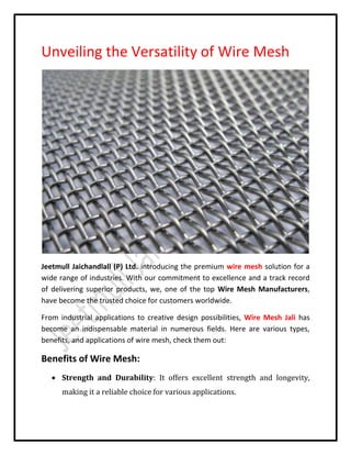 Unveiling the Versatility of Wire Mesh
Jeetmull Jaichandlall (P) Ltd. introducing the premium wire mesh solution for a
wide range of industries. With our commitment to excellence and a track record
of delivering superior products, we, one of the top Wire Mesh Manufacturers,
have become the trusted choice for customers worldwide.
From industrial applications to creative design possibilities, Wire Mesh Jali has
become an indispensable material in numerous fields. Here are various types,
benefits, and applications of wire mesh, check them out:
Benefits of Wire Mesh:
 Strength and Durability: It offers excellent strength and longevity,
making it a reliable choice for various applications.
 
