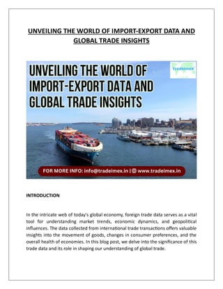 UNVEILING THE WORLD OF IMPORT-EXPORT DATA AND
GLOBAL TRADE INSIGHTS
INTRODUCTION
In the intricate web of today's global economy, foreign trade data serves as a vital
tool for understanding market trends, economic dynamics, and geopolitical
influences. The data collected from international trade transactions offers valuable
insights into the movement of goods, changes in consumer preferences, and the
overall health of economies. In this blog post, we delve into the significance of this
trade data and its role in shaping our understanding of global trade.
 