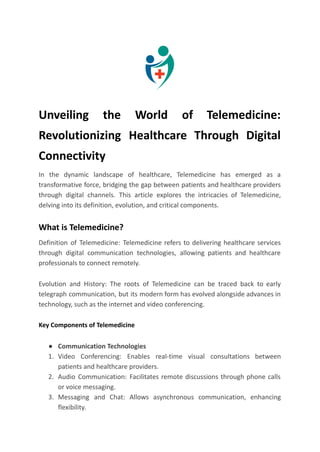 Unveiling the World of Telemedicine:
Revolutionizing Healthcare Through Digital
Connectivity
In the dynamic landscape of healthcare, Telemedicine has emerged as a
transformative force, bridging the gap between patients and healthcare providers
through digital channels. This article explores the intricacies of Telemedicine,
delving into its definition, evolution, and critical components.
What is Telemedicine?
Definition of Telemedicine: Telemedicine refers to delivering healthcare services
through digital communication technologies, allowing patients and healthcare
professionals to connect remotely.
Evolution and History: The roots of Telemedicine can be traced back to early
telegraph communication, but its modern form has evolved alongside advances in
technology, such as the internet and video conferencing.
Key Components of Telemedicine
● Communication Technologies
1. Video Conferencing: Enables real-time visual consultations between
patients and healthcare providers.
2. Audio Communication: Facilitates remote discussions through phone calls
or voice messaging.
3. Messaging and Chat: Allows asynchronous communication, enhancing
flexibility.
 