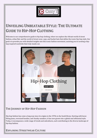 UNVEILING UNBEATABLE STYLE: THE ULTIMATE
GUIDE TO HIP-HOP CLOTHING
Welcome to our comprehensive guide to hip-hop clothing, where we explore the vibrant world of street
fashion, urban flair and the world of street wear, caps, and bucket hats that define the iconic hip-hop style. Our
goal is to provide you with detailed insights into this iconic fashion movement, assisting you in curating a hip-
hop-inspired wardrobe that truly stands out.
THE JOURNEY OF HIP-HOP FASHION
Hip-hop fashion has come a long way since its origins in the 1970s in the South Bronx. Starting with loose-
fitting jeans, oversized hoodies, and chunky sneakers, it has now grown into a global and influential style.
Today, it encompasses a wide range of trends and subcultures, each contributing to the diverse landscape of
hip-hop fashion.
EXPLORING STREETWEAR CULTURE
 