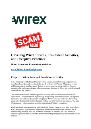 Unveiling Wirex: Scams, Fraudulent Activities,
and Deceptive Practices
Wirex Scam and Fraudulent Activities
www.WirexScamReview.com
Chapter 1:Wirex Scam and Fraudulent Activities
In the intriguing world of digital finance, where convenience and security are paramount,
users have found themselves entangled in a web of deceit with Wirex. Allegations of scam
and fraudulent activities have cast a shadow over this once-promising platform. As users
share their harrowing experiences, it becomes evident that trust in Wirex has eroded, replaced
by skepticism and concern.
One common thread that runs through these accounts is the occurrence of unauthorized
transactions. Users report funds mysteriously disappearing from their accounts, leaving them
bewildered and helpless. Hidden fees also plague Wirex’s services, with users discovering
unexpected deductions from their balances without any prior notice or explanation. The lack
of transparency raises questions about the true nature of Wirex’s operations.
While security is paramount in the realm of digital finance, concerns have been raised about
Wirex’s measures to protect user information. Instances of compromised accounts due to
weak security protocols have left customers vulnerable to financial loss. The absence of
robust safeguards further exacerbates doubts surrounding the legitimacy and reliability of this
platform.
 