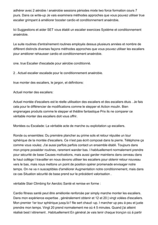 adhérer avec 2 aérobie / anaérobie sessions périodes mixte two force formation cours 7
jours. Dans ce write-up Je vais examinera méthodes approches que vous pouvez utiliser true
escalier grimpant à améliorer booster cardio et conditionnement anaérobie.
Ici Suggestions et aider SET vous établi un escalier exercices Système et conditionnement
anaérobie.
Le suite routines d'entraînement routines employés dessus plusieurs années et nombre de
différent distincts diverses façons méthodes approches que vous pouvez utiliser les escaliers
pour améliorer rehausser cardio et conditionnement anaérobie.
one. true Escalier d'escalade pour aérobie conditionné.
2 . Actuel escalier escalade pour le conditionnement anaérobie.
true monter des escaliers, le jargon, et définitions:
Actuel monter des escaliers:
Actuel montée d'escaliers est le réelle utilisation des escaliers et des escaliers étuis . Je fais
cela pour le différencier de modifications comme le stepper et Action moulin. Bien
engrenages produits comme le stepper et théâtre fantastique Prix ils ne comparer ce
véritable monter des escaliers doit vous offrir.
Montées ou Escalade: La véritable acte de marche ou exploitation up escaliers.
Ronde ou ensembles: Du première plancher au prime sols et retour réputée un tour
sphérique de la montée d'escaliers. Ce n'est pas écrit composé dans la pierre. Téléphone ça
comme vous voulez. J'ai aussi parfois parfois contact un ensemble établi. Toujours dans
mon propre posséder routines, rarement wander bas. I habituellement normalement prendre
pour sécurité de base Causes motivations, mais aussi garder maintiens dans cerveau dans
le haut collège I travailler en nous devons utiliser les escaliers pour obtenir retour nouveau
vers le bas, mais nous mettons un point de position opérer promenade envisager notre
temps. On ne va n susceptibles d'améliorer Augmentation notre conditionnement, mais dans
ce cas Situation sécurité de base prend sur le précédent valorisation .
véritable Stair Climbing for Aerobic Santé et remise en forme :
Cardio fitness santé peut être améliorée renforcée par simply marche monter les escaliers.
Dans mon expérience expertise , généralement obtenir et 12 et 20 | vingt volées d'escaliers.
Mon premier 1er tour sphérique jusqu'à l' file sert chaud -up. I marcher up peu à peu et juste
prendre mon temps. Vingt 20 prend normalement me où 4 5 minutes. Quand j'ai atteint
réalisé best I étirement . Habituellement En général Je vais tenir chaque tronçon où à partir
 