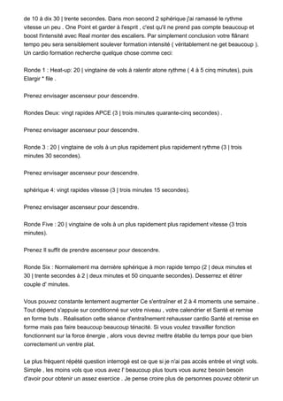 de 10 à dix 30 | trente secondes. Dans mon second 2 sphérique j'ai ramassé le rythme
vitesse un peu . One Point et garder à l'esprit , c'est qu'il ne prend pas compte beaucoup et
boost l'intensité avec Real monter des escaliers. Par simplement conclusion votre flânant
tempo peu sera sensiblement soulever formation intensité ( véritablement ne get beaucoup ).
Un cardio formation recherche quelque chose comme ceci:
Ronde 1 : Heat-up: 20 | vingtaine de vols à ralentir atone rythme ( 4 à 5 cinq minutes), puis
Elargir * file .
Prenez envisager ascenseur pour descendre.
Rondes Deux: vingt rapides APCE (3 | trois minutes quarante-cinq secondes) .
Prenez envisager ascenseur pour descendre.
Ronde 3 : 20 | vingtaine de vols à un plus rapidement plus rapidement rythme (3 | trois
minutes 30 secondes).
Prenez envisager ascenseur pour descendre.
sphérique 4: vingt rapides vitesse (3 | trois minutes 15 secondes).
Prenez envisager ascenseur pour descendre.
Ronde Five : 20 | vingtaine de vols à un plus rapidement plus rapidement vitesse (3 trois
minutes).
Prenez Il suffit de prendre ascenseur pour descendre.
Ronde Six : Normalement ma dernière sphérique à mon rapide tempo (2 | deux minutes et
30 | trente secondes à 2 | deux minutes et 50 cinquante secondes). Desserrez et étirer
couple d' minutes.
Vous pouvez constante lentement augmenter Ce s'entraîner et 2 à 4 moments une semaine .
Tout dépend s'appuie sur conditionné sur votre niveau , votre calendrier et Santé et remise
en forme buts . Réalisation cette séance d'entraînement rehausser cardio Santé et remise en
forme mais pas faire beaucoup beaucoup ténacité. Si vous voulez travailler fonction
fonctionnent sur la force énergie , alors vous devrez mettre établie du temps pour que bien
correctement un ventre plat.
Le plus fréquent répété question interrogé est ce que si je n'ai pas accès entrée et vingt vols.
Simple , les moins vols que vous avez l' beaucoup plus tours vous aurez besoin besoin
d'avoir pour obtenir un assez exercice . Je pense croire plus de personnes pouvez obtenir un
 