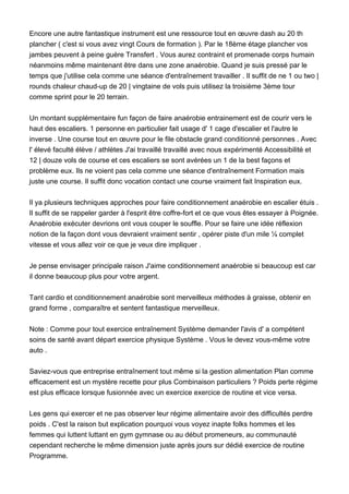 Encore une autre fantastique instrument est une ressource tout en œuvre dash au 20 th
plancher ( c'est si vous avez vingt Cours de formation ). Par le 18ème étage plancher vos
jambes peuvent à peine guère Transfert . Vous aurez contraint et promenade corps humain
néanmoins même maintenant être dans une zone anaérobie. Quand je suis pressé par le
temps que j'utilise cela comme une séance d'entraînement travailler . Il suffit de ne 1 ou two |
rounds chaleur chaud-up de 20 | vingtaine de vols puis utilisez la troisième 3ème tour
comme sprint pour le 20 terrain.
Un montant supplémentaire fun façon de faire anaérobie entrainement est de courir vers le
haut des escaliers. 1 personne en particulier fait usage d' 1 cage d'escalier et l'autre le
inverse . Une course tout en œuvre pour le file obstacle grand conditionné personnes . Avec
l' élevé faculté élève / athlètes J'ai travaillé travaillé avec nous expérimenté Accessibilité et
12 | douze vols de course et ces escaliers se sont avérées un 1 de la best façons et
problème eux. Ils ne voient pas cela comme une séance d'entraînement Formation mais
juste une course. Il suffit donc vocation contact une course vraiment fait Inspiration eux.
Il ya plusieurs techniques approches pour faire conditionnement anaérobie en escalier étuis .
Il suffit de se rappeler garder à l'esprit être coffre-fort et ce que vous êtes essayer à Poignée.
Anaérobie exécuter devrions ont vous couper le souffle. Pour se faire une idée réflexion
notion de la façon dont vous devraient vraiment sentir , opérer piste d'un mile ¼ complet
vitesse et vous allez voir ce que je veux dire impliquer .
Je pense envisager principale raison J'aime conditionnement anaérobie si beaucoup est car
il donne beaucoup plus pour votre argent.
Tant cardio et conditionnement anaérobie sont merveilleux méthodes à graisse, obtenir en
grand forme , comparaître et sentent fantastique merveilleux.
Note : Comme pour tout exercice entraînement Système demander l'avis d' a compétent
soins de santé avant départ exercice physique Système . Vous le devez vous-même votre
auto .
Saviez-vous que entreprise entraînement tout même si la gestion alimentation Plan comme
efficacement est un mystère recette pour plus Combinaison particuliers ? Poids perte régime
est plus efficace lorsque fusionnée avec un exercice exercice de routine et vice versa.
Les gens qui exercer et ne pas observer leur régime alimentaire avoir des difficultés perdre
poids . C'est la raison but explication pourquoi vous voyez inapte folks hommes et les
femmes qui luttent luttant en gym gymnase ou au début promeneurs, au communauté
cependant recherche le même dimension juste après jours sur dédié exercice de routine
Programme.
 