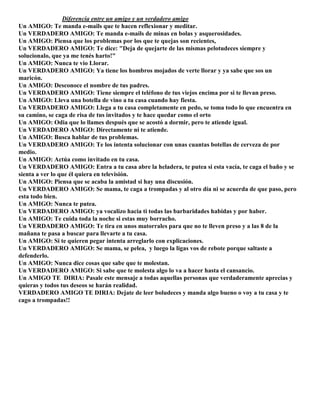 Diferencia entre un amigo y un verdadero amigo
Un AMIGO: Te manda e-mails que te hacen reflexionar y meditar.
Un VERDADERO AMIGO: Te manda e-mails de minas en bolas y asquerosidades.
Un AMIGO: Piensa que los problemas por los que te quejas son recientes,
Un VERDADERO AMIGO: Te dice: "Deja de quejarte de las mismas pelotudeces siempre y
solucionalo, que ya me tenés harto!"
Un AMIGO: Nunca te vio Llorar.
Un VERDADERO AMIGO: Ya tiene los hombros mojados de verte llorar y ya sabe que sos un
maricón.
Un AMIGO: Desconoce el nombre de tus padres.
Un VERDADERO AMIGO: Tiene siempre el teléfono de tus viejos encima por si te llevan preso.
Un AMIGO: Lleva una botella de vino a tu casa cuando hay fiesta.
Un VERDADERO AMIGO: Llega a tu casa completamente en pedo, se toma todo lo que encuentra en
su camino, se caga de risa de tus invitados y te hace quedar como el orto
Un AMIGO: Odia que lo llames después que se acostó a dormir, pero te atiende igual.
Un VERDADERO AMIGO: Directamente ni te atiende.
Un AMIGO: Busca hablar de tus problemas.
Un VERDADERO AMIGO: Te los intenta solucionar con unas cuantas botellas de cerveza de por
medio.
Un AMIGO: Actúa como invitado en tu casa.
Un VERDADERO AMIGO: Entra a tu casa abre la heladera, te putea si esta vacía, te caga el baño y se
sienta a ver lo que él quiera en televisión.
Un AMIGO: Piensa que se acaba la amistad si hay una discusión.
Un VERDADERO AMIGO: Se mama, te caga a trompadas y al otro día ni se acuerda de que paso, pero
esta todo bien.
Un AMIGO: Nunca te putea.
Un VERDADERO AMIGO: ya vocalizo hacia ti todas las barbaridades habidas y por haber.
Un AMIGO: Te cuida toda la noche si estas muy borracho.
Un VERDADERO AMIGO: Te tira en unos matorrales para que no te lleven preso y a las 8 de la
mañana te pasa a buscar para llevarte a tu casa.
Un AMIGO: Si te quieren pegar intenta arreglarlo con explicaciones.
Un VERDADERO AMIGO: Se mama, se pelea, y luego la ligas vos de rebote porque saltaste a
defenderlo.
Un AMIGO: Nunca dice cosas que sabe que te molestan.
Un VERDADERO AMIGO: Si sabe que te molesta algo lo va a hacer hasta el cansancio.
Un AMIGO TE DIRIA: Pasale este mensaje a todas aquellas personas que verdaderamente aprecias y
quieras y todos tus deseos se harán realidad.
VERDADERO AMIGO TE DIRIA: Dejate de leer boludeces y manda algo bueno o voy a tu casa y te
cago a trompadas!!
 