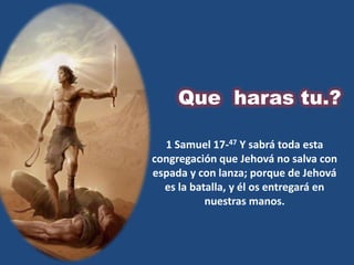 Que haras tu.?

  1 Samuel 17-47 Y sabrá toda esta
congregación que Jehová no salva con
espada y con lanza; porque de Jehová
  es la batalla, y él os entregará en
           nuestras manos.
 
