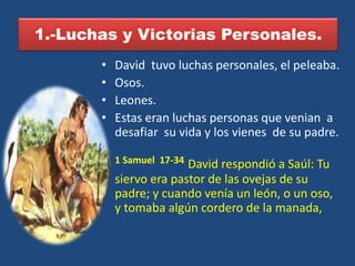 1.-Luchas y Victorias Personales.
       •   David tuvo luchas personales, el peleaba.
       •   Osos.
       •   Leones.
       •   Estas eran luchas personas que venian a
           desafiar su vida y los vienes de su padre.

       •   1 Samuel 17-34David respondió a Saúl: Tu
           siervo era pastor de las ovejas de su
           padre; y cuando venía un león, o un oso,
           y tomaba algún cordero de la manada,
 