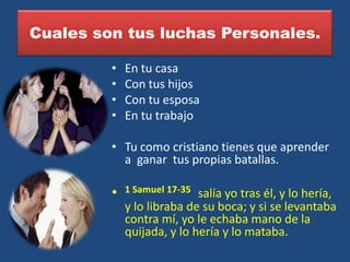 Cuales son tus luchas Personales.

         •   En tu casa
         •   Con tus hijos
         •   Con tu esposa
         •   En tu trabajo

         • Tu como cristiano tienes que aprender
           a ganar tus propias batallas.

         •   1 Samuel 17-35 salía yo tras él, y lo hería,
             y lo libraba de su boca; y si se levantaba
             contra mí, yo le echaba mano de la
             quijada, y lo hería y lo mataba.
 