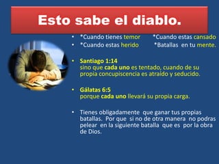 Esto sabe el diablo.
    • *Cuando tienes temor      *Cuando estas cansado
    • *Cuando estas herido      *Batallas en tu mente.

    • Santiago 1:14
      sino que cada uno es tentado, cuando de su
      propia concupiscencia es atraído y seducido.

    • Gálatas 6:5
      porque cada uno llevará su propia carga.

    • Tienes obligadamente que ganar tus propias
      batallas. Por que si no de otra manera no podras
      pelear en la siguiente batalla que es por la obra
      de Dios.
 