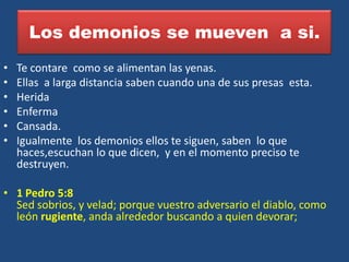 Los demonios se mueven a si.
•   Te contare como se alimentan las yenas.
•   Ellas a larga distancia saben cuando una de sus presas esta.
•   Herida
•   Enferma
•   Cansada.
•   Igualmente los demonios ellos te siguen, saben lo que
    haces,escuchan lo que dicen, y en el momento preciso te
    destruyen.

• 1 Pedro 5:8
  Sed sobrios, y velad; porque vuestro adversario el diablo, como
  león rugiente, anda alrededor buscando a quien devorar;
 