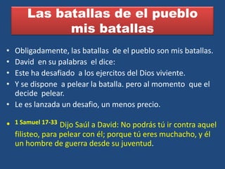 Las batallas de el pueblo
              mis batallas
• Obligadamente, las batallas de el pueblo son mis batallas.
• David en su palabras el dice:
• Este ha desafiado a los ejercitos del Dios viviente.
• Y se dispone a pelear la batalla. pero al momento que el
  decide pelear.
• Le es lanzada un desafio, un menos precio.

•   1 Samuel 17-33 Dijo Saúl a David: No podrás tú ir contra aquel
    filisteo, para pelear con él; porque tú eres muchacho, y él
    un hombre de guerra desde su juventud.
 