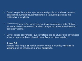 • David. No podia aceptar que este enemigo de su pueblo,estuviera
  desafiando,humillando,atemorizando a su pueblo,para que me
  entiendas a su iglesia.

•   1Samuel 17-36
               Fuese león, fuese oso, tu siervo lo mataba; y este filisteo
    incircunciso será como uno de ellos, porque ha provocado al ejército
    del Dios viviente.

• David estaba convencido que la victoria era de El ,por que el ya habia
  visto la mano de Dios obrando a su favor en otras batallas.

• 1 Juan 5:4
  Porque todo lo que es nacido de Dios vence al mundo; y esta es la
  victoria que ha vencido al mundo, nuestra fe.
 