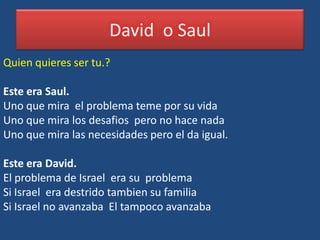 David o Saul
Quien quieres ser tu.?

Este era Saul.
Uno que mira el problema teme por su vida
Uno que mira los desafios pero no hace nada
Uno que mira las necesidades pero el da igual.

Este era David.
El problema de Israel era su problema
Si Israel era destrido tambien su familia
Si Israel no avanzaba El tampoco avanzaba
 