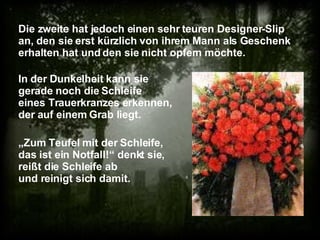 Die zweite hat jedoch einen sehr teuren Designer-Slip an, den sie erst kürzlich von ihrem Mann als Geschenk erhalten hat und den sie nicht opfern möchte. „ Zum Teufel mit der Schleife, das ist ein Notfall!“ denkt sie, reißt die Schleife ab und reinigt sich damit. In der Dunkelheit kann sie gerade noch die Schleife eines Trauerkranzes erkennen, der auf einem Grab liegt. 