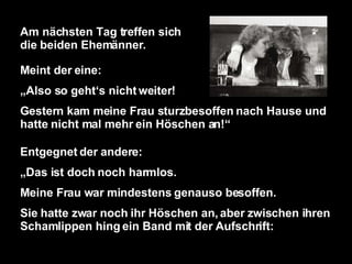 Am nächsten Tag treffen sich die beiden Ehemänner. Meint der eine: „ Also so geht‘s nicht weiter! Gestern kam meine Frau sturzbesoffen nach Hause und hatte nicht mal mehr ein Höschen an!“ Entgegnet der andere: „ Das ist doch noch harmlos. Meine Frau war mindestens genauso besoffen. Sie hatte zwar noch ihr Höschen an, aber zwischen ihren Schamlippen hing ein Band mit der Aufschrift: 