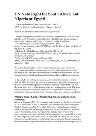 UN Veto Right for South Africa, not
Nigeria or Egypt!
UN Reform to Diffuse Democracy in Africa. Part IV
UN Veto Right for South Africa, not Nigeria or Egypt!
By Prof. Dr. Muhammad Shamsaddin Megalommatis
Through three previous articles, we advocated the extension of the UN veto
right (Security Council permanent membership) to India, Japan, Germany,
Italy, Brazil, Mexico, and Turkey. The articles can be found here:
"Avoid the French Trap in Reforming the UN! – 2004"
https://www.academia.edu/43038240/Avoid_the_French_Trap_in_Reformi
ng_the_UN_-_2004
"A Chance for Global Future: Reforming the UN. Part II"
https://www.academia.edu/43040055/A_Chance_for_Global_Future_Refor
ming_the_UN._Part_II
"Turkey for UN SC Permanent Membership"
https://www.academia.edu/43042730/Turkey_for_UN_SC_Permanent_Me
mbership_-_2004
We pointed out that this would help the international body reflect best
today's realities and meet a reasonable level of global representativeness,
enabling at the same time the international community to eliminate Middle
Eastern tyrannies, backward nationalistic oligarchies, and Islamic terrorism.
In this article, we will focus on Africa, advocating the selection of South
Africa for UN Security Council permanent membership, since this country is
the best positioned to represent the Black Continent. Furthermore, we will
draw attention to several other issues that are closely related to the UN, to its
proper reflection of our global world, and to its pertinent function as the
leading force to promote democracy, human rights, and freedom worldwide.
Africa: a divided, underdeveloped, poorand undemocratic
continent
Selecting Turkey for UN SC permanent membership may be the best solution
as far as the Islamic World is concerned, but this choice will leave the entire
Black Continent out of the Veto Club. In terms of civilization, population,
surface, human cultural heritage, trade and economy, the African continent
cannot be excluded. Africa may presently include many of the world’s
poorest nations, but in its totality the African continent is comparable to India
in terms of population, and to Russia in terms of GDP. As in the case of the
Islamic world, colonialism brought about, also in Africa, a disastrous political
dissemination and a great number of local tyrants, who function as puppets of
 