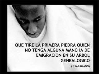 QUE TIRE LA PRIMERA PIEDRA QUIEN
    NO TENGA ALGUNA MANCHA DE
         EMIGRACION EN SU ARBOL
                    GENEALOGICO
                        (J.SARAMAGO)
 