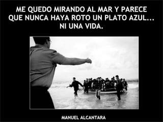 ME QUEDO MIRANDO AL MAR Y PARECE
QUE NUNCA HAYA ROTO UN PLATO AZUL...
            NI UNA VIDA.




             MANUEL ALCANTARA
 