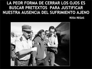 LA PEOR FORMA DE CERRAR LOS OJOS ES
  BUSCAR PRETEXTOS PARA JUSTIFICAR
NUESTRA AUSENCIA DEL SUFRIMIENTO AJENO
                             ROSA REGAS
 